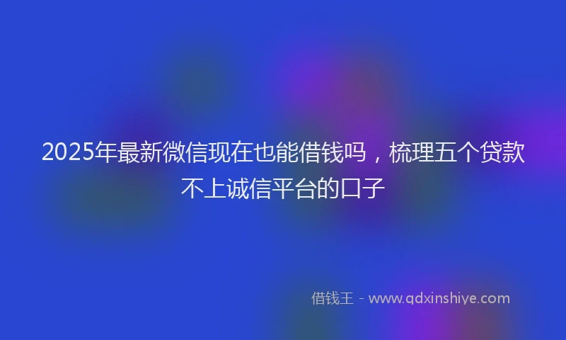 2025年最新微信现在也能借钱吗，梳理五个贷款不上诚信平台的口子