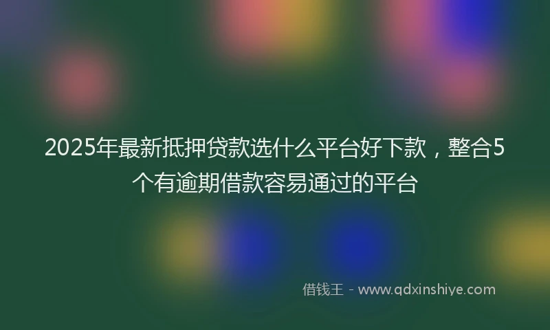 2025年最新抵押贷款选什么平台好下款，整合5个有逾期借款容易通过的平台