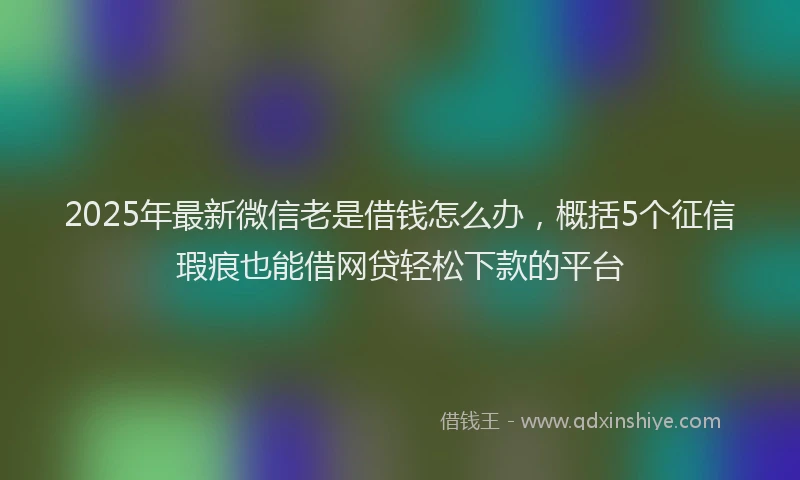 2025年最新微信老是借钱怎么办，概括5个征信瑕疵也能借网贷轻松下款的平台