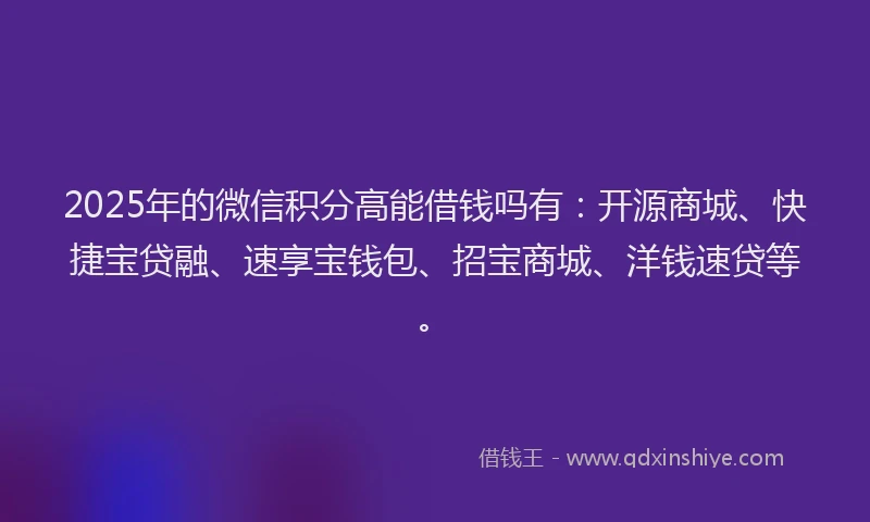 2025年的微信积分高能借钱吗有：开源商城、快捷宝贷融、速享宝钱包、招宝商城、洋钱速贷等。