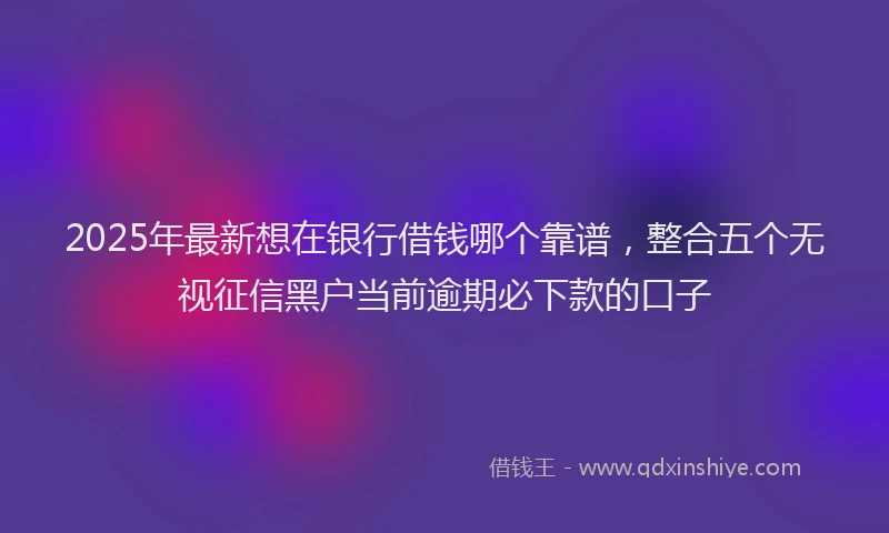2025年最新想在银行借钱哪个靠谱，整合五个无视征信黑户当前逾期必下款的口子