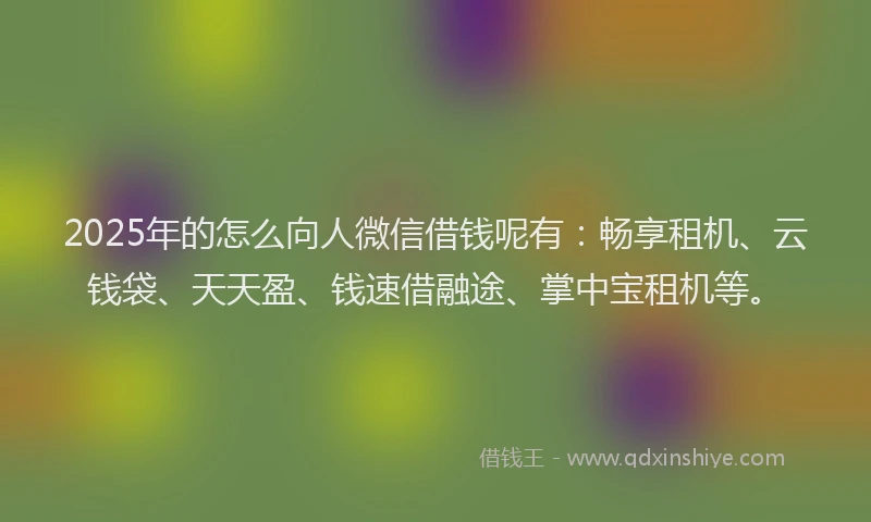 2025年的怎么向人微信借钱呢有：畅享租机、云钱袋、天天盈、钱速借融途、掌中宝租机等。