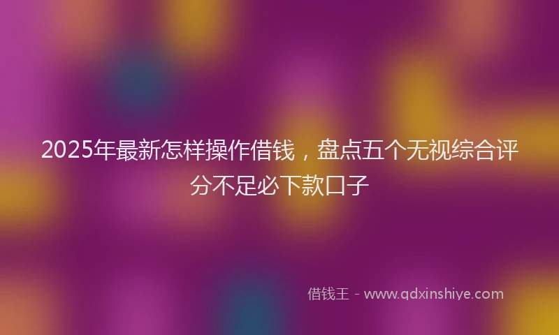 2025年最新怎样操作借钱，盘点五个无视综合评分不足必下款口子