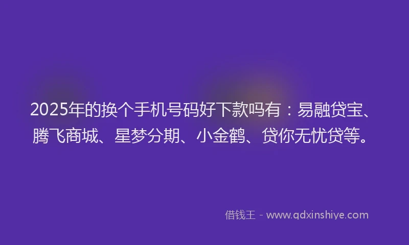 2025年的换个手机号码好下款吗有：易融贷宝、腾飞商城、星梦分期、小金鹤、贷你无忧贷等。