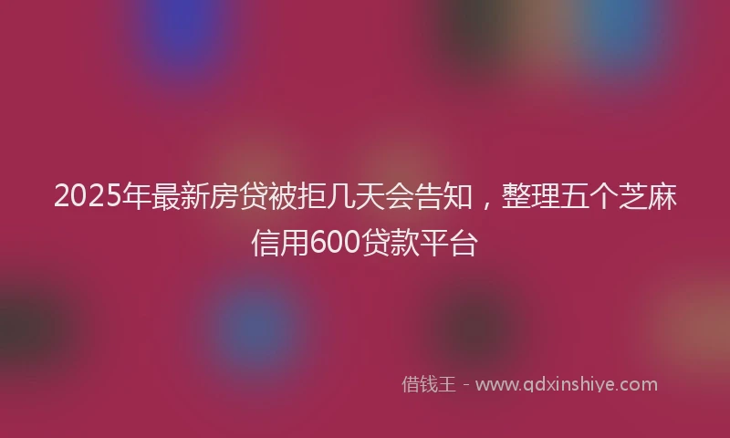 2025年最新房贷被拒几天会告知，整理五个芝麻信用600贷款平台