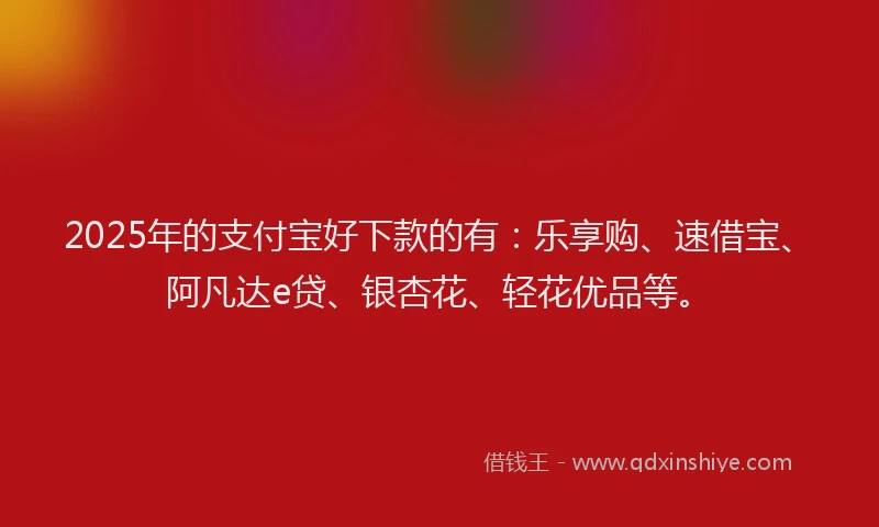 2025年的支付宝好下款的有：乐享购、速借宝、阿凡达e贷、银杏花、轻花优品等。