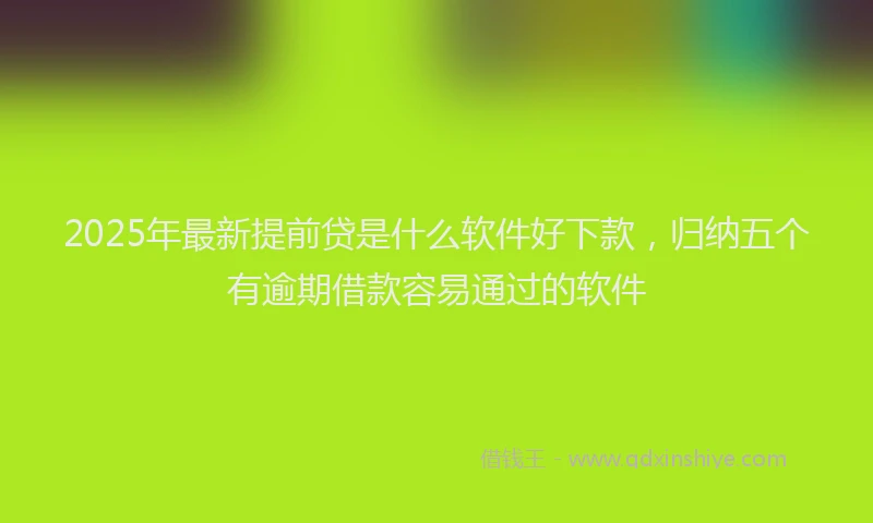 2025年最新提前贷是什么软件好下款，归纳五个有逾期借款容易通过的软件