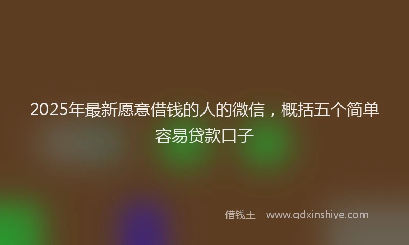 2025年最新愿意借钱的人的微信，概括五个简单容易贷款口子