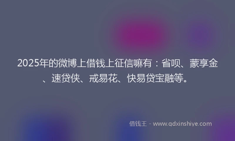 2025年的微博上借钱上征信嘛有：省呗、蒙享金、速贷侠、戒易花、快易贷宝融等。