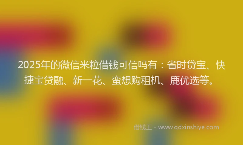 2025年的微信米粒借钱可信吗有：省时贷宝、快捷宝贷融、新一花、蛮想购租机、鹿优选等。