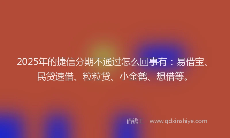 2025年的捷信分期不通过怎么回事有：易借宝、民贷速借、粒粒贷、小金鹤、想借等。