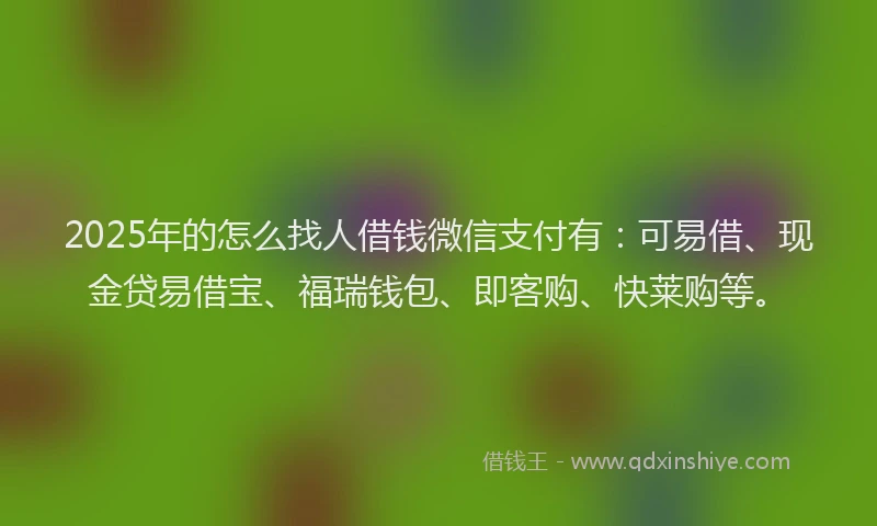 2025年的怎么找人借钱微信支付有：可易借、现金贷易借宝、福瑞钱包、即客购、快莱购等。