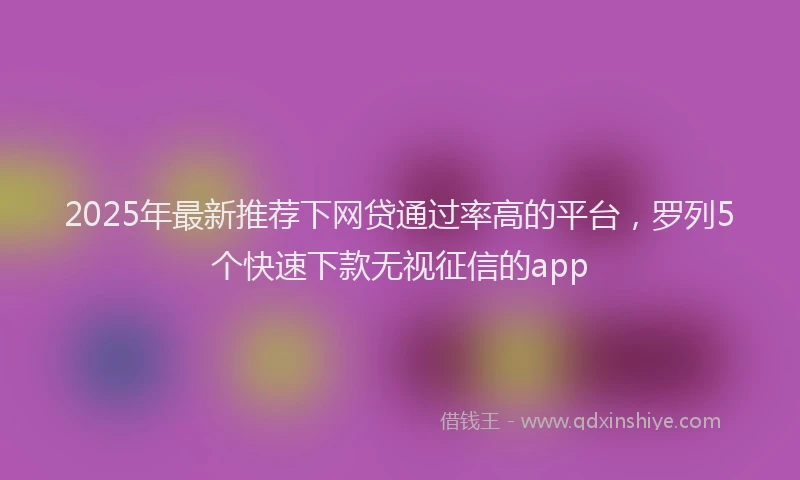 2025年最新推荐下网贷通过率高的平台，罗列5个快速下款无视征信的app