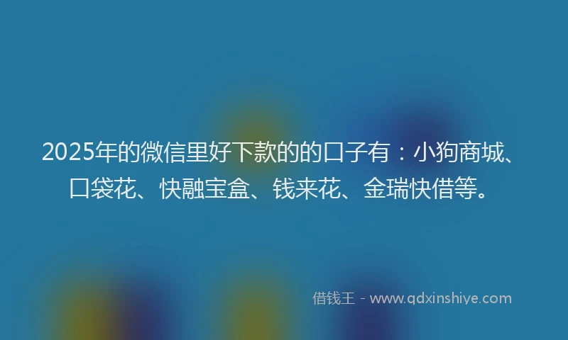 2025年的微信里好下款的的口子有：小狗商城、口袋花、快融宝盒、钱来花、金瑞快借等。