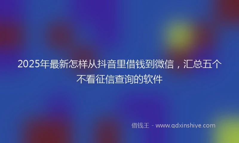 2025年最新怎样从抖音里借钱到微信，汇总五个不看征信查询的软件