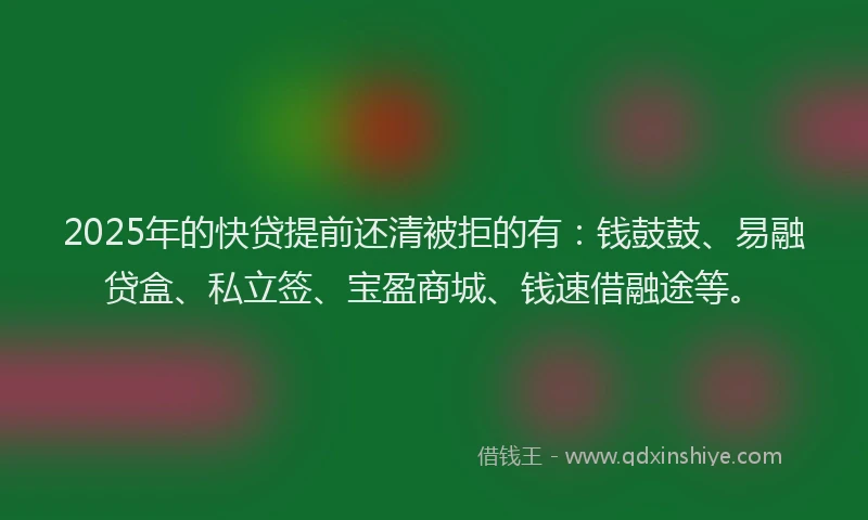 2025年的快贷提前还清被拒的有：钱鼓鼓、易融贷盒、私立签、宝盈商城、钱速借融途等。