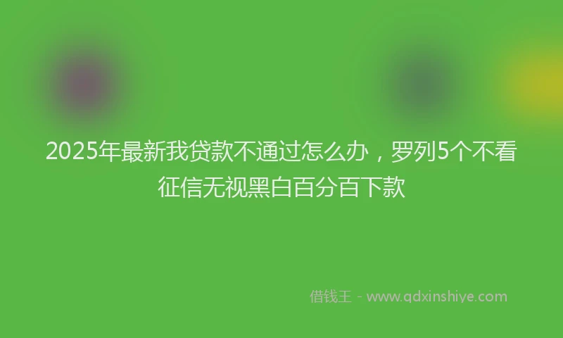 2025年最新我贷款不通过怎么办，罗列5个不看征信无视黑白百分百下款