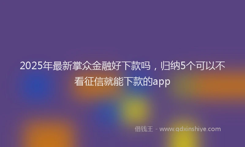 2025年最新掌众金融好下款吗，归纳5个可以不看征信就能下款的app