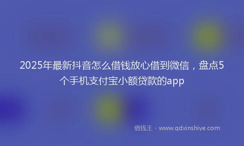 2025年最新抖音怎么借钱放心借到微信，盘点5个手机支付宝小额贷款的app