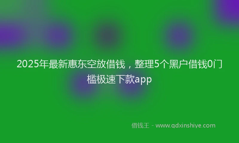 2025年最新惠东空放借钱，整理5个黑户借钱0门槛极速下款app