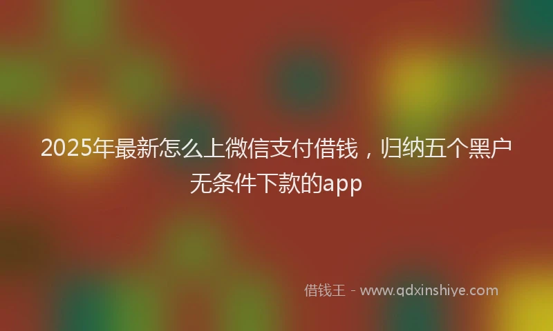 2025年最新怎么上微信支付借钱，归纳五个黑户无条件下款的app