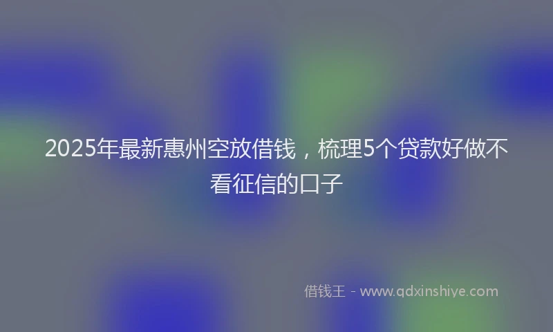 2025年最新惠州空放借钱，梳理5个贷款好做不看征信的口子
