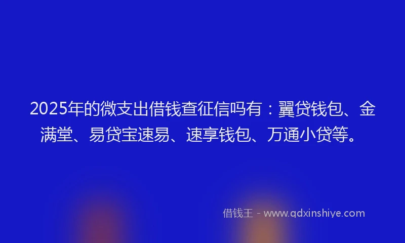 2025年的微支出借钱查征信吗有：翼贷钱包、金满堂、易贷宝速易、速享钱包、万通小贷等。