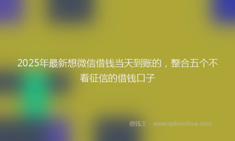 2025年最新想微信借钱当天到账的，整合五个不看征信的借钱口子