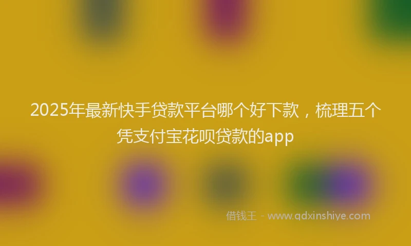 2025年最新快手贷款平台哪个好下款，梳理五个凭支付宝花呗贷款的app