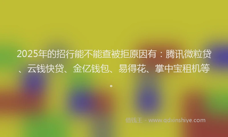 2025年的招行能不能查被拒原因有：腾讯微粒贷、云钱快贷、金亿钱包、易得花、掌中宝租机等。
