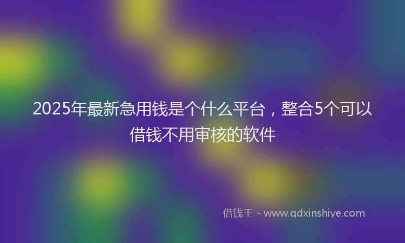 2025年最新急用钱是个什么平台，整合5个可以借钱不用审核的软件