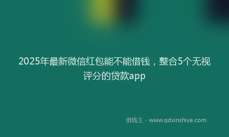2025年最新微信红包能不能借钱，整合5个无视评分的贷款app