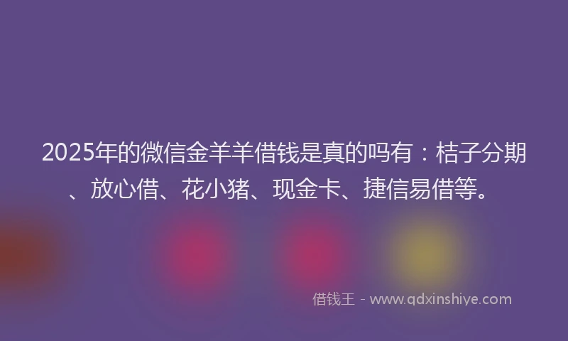 2025年的微信金羊羊借钱是真的吗有：桔子分期、放心借、花小猪、现金卡、捷信易借等。