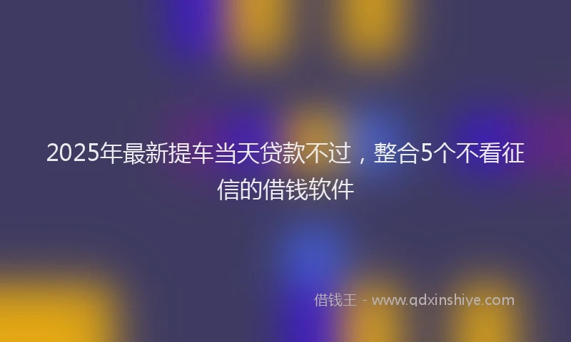 2025年最新提车当天贷款不过，整合5个不看征信的借钱软件