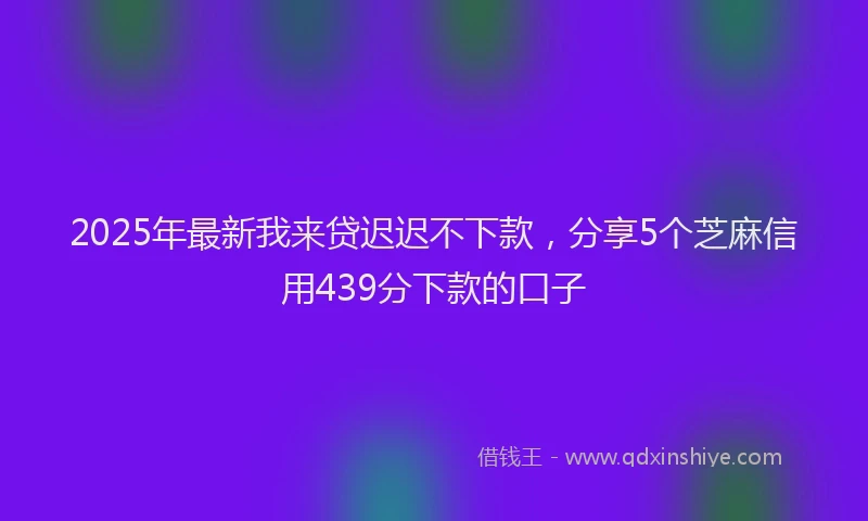 2025年最新我来贷迟迟不下款，分享5个芝麻信用439分下款的口子