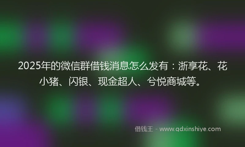 2025年的微信群借钱消息怎么发有：浙享花、花小猪、闪银、现金超人、兮悦商城等。