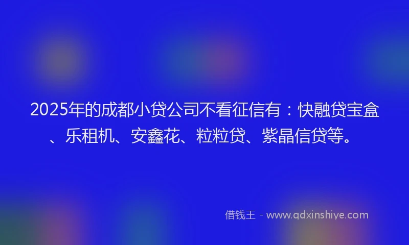 2025年的成都小贷公司不看征信有：快融贷宝盒、乐租机、安鑫花、粒粒贷、紫晶信贷等。