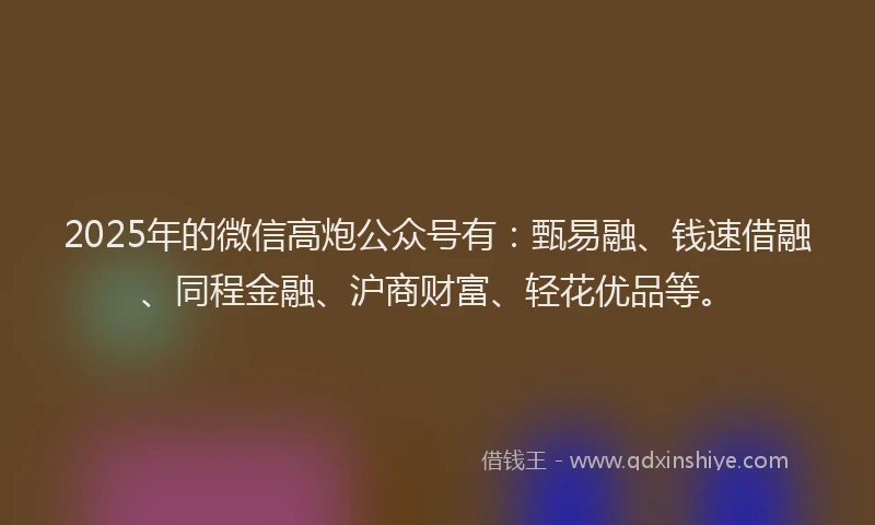 2025年的微信高炮公众号有：甄易融、钱速借融、同程金融、沪商财富、轻花优品等。