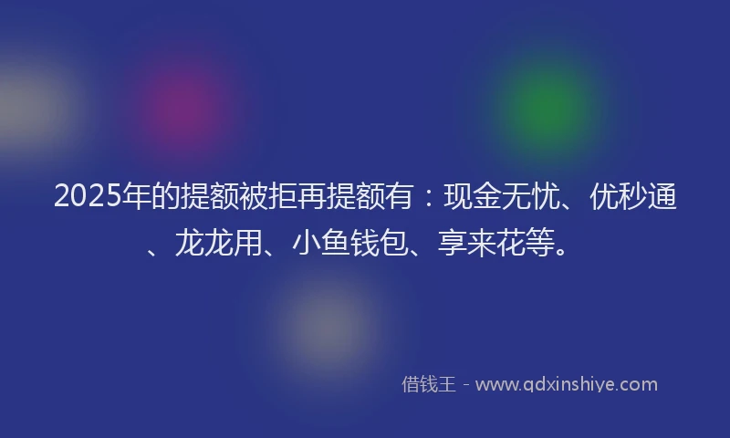 2025年的提额被拒再提额有：现金无忧、优秒通、龙龙用、小鱼钱包、享来花等。