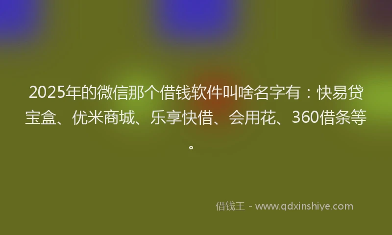 2025年的微信那个借钱软件叫啥名字有：快易贷宝盒、优米商城、乐享快借、会用花、360借条等。