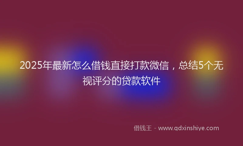 2025年最新怎么借钱直接打款微信，总结5个无视评分的贷款软件