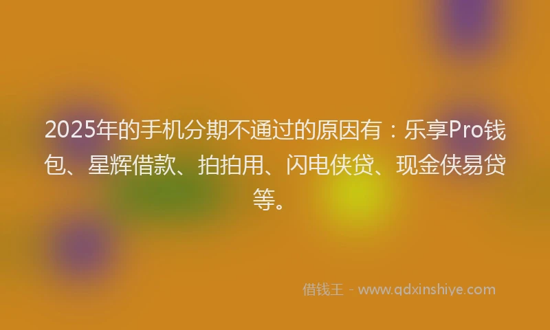 2025年的手机分期不通过的原因有：乐享Pro钱包、星辉借款、拍拍用、闪电侠贷、现金侠易贷等。