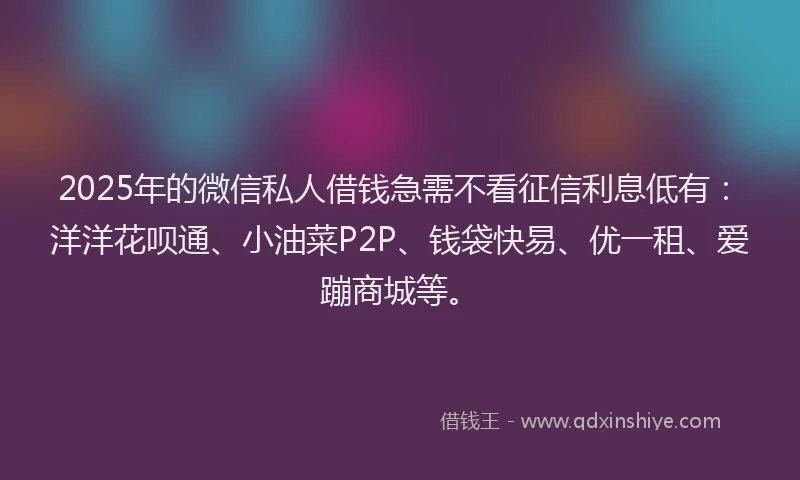 2025年的微信私人借钱急需不看征信利息低有：洋洋花呗通、小油菜P2P、钱袋快易、优一租、爱蹦商城等。
