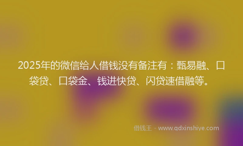 2025年的微信给人借钱没有备注有：甄易融、口袋贷、口袋金、钱进快贷、闪贷速借融等。