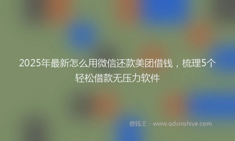 2025年最新怎么用微信还款美团借钱，梳理5个轻松借款无压力软件