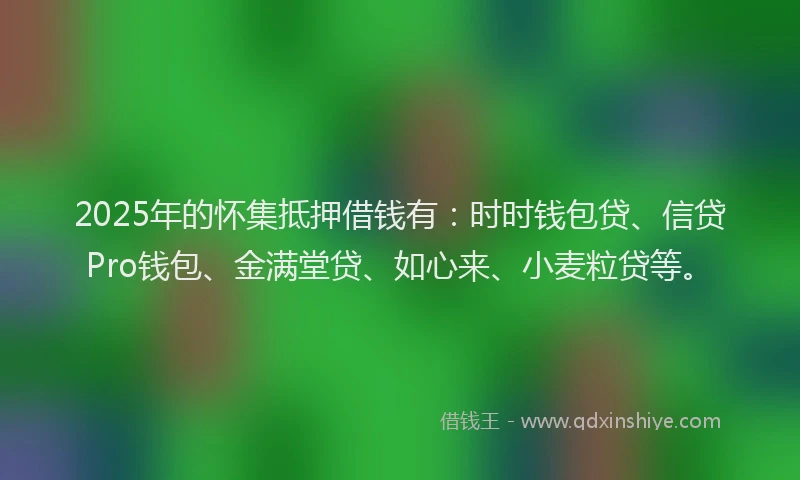 2025年的怀集抵押借钱有：时时钱包贷、信贷Pro钱包、金满堂贷、如心来、小麦粒贷等。