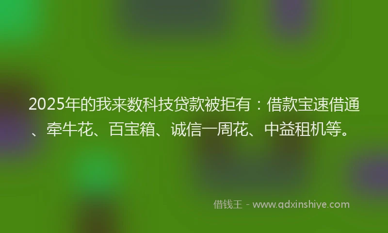 2025年的我来数科技贷款被拒有：借款宝速借通、牵牛花、百宝箱、诚信一周花、中益租机等。
