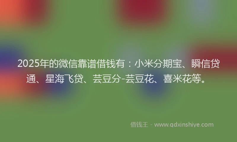 2025年的微信靠谱借钱有：小米分期宝、瞬信贷通、星海飞贷、芸豆分-芸豆花、喜米花等。