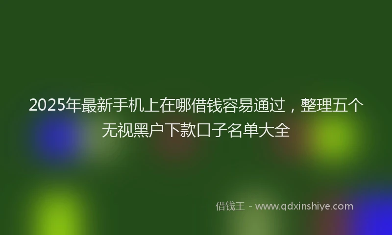 2025年最新手机上在哪借钱容易通过，整理五个无视黑户下款口子名单大全