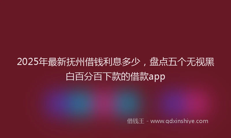 2025年最新抚州借钱利息多少，盘点五个无视黑白百分百下款的借款app